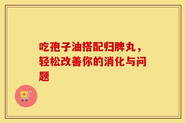 吃孢子油搭配归脾丸，轻松改善你的消化与问题