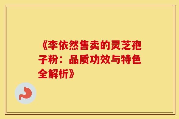 《李依然售卖的灵芝孢子粉：品质功效与特色全解析》