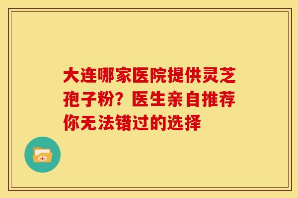 大连哪家医院提供灵芝孢子粉？医生亲自推荐你无法错过的选择