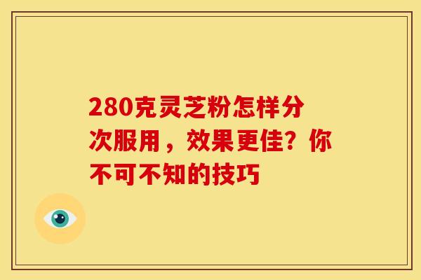 280克灵芝粉怎样分次服用，效果更佳？你不可不知的技巧