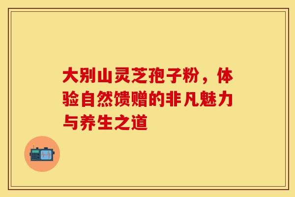 大别山灵芝孢子粉，体验自然馈赠的非凡魅力与养生之道