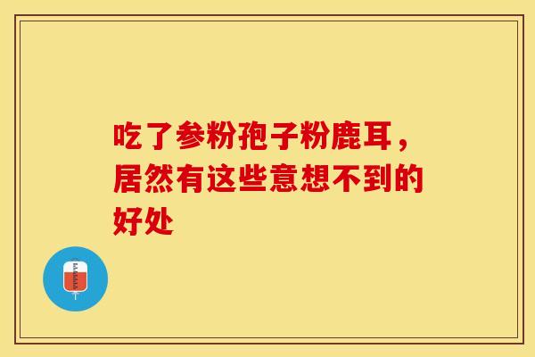 吃了参粉孢子粉鹿耳，居然有这些意想不到的好处