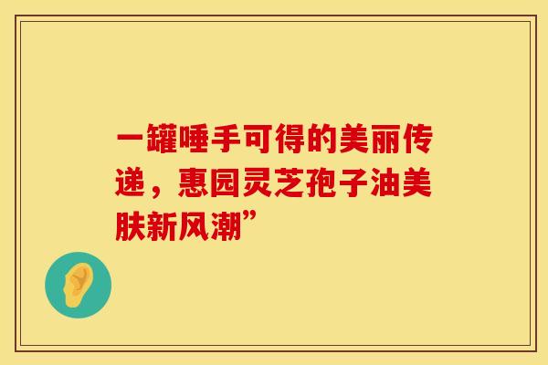 一罐唾手可得的美丽传递，惠园灵芝孢子油美肤新风潮”