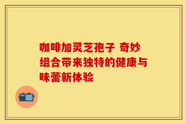 咖啡加灵芝孢子 奇妙组合带来独特的健康与味蕾新体验
