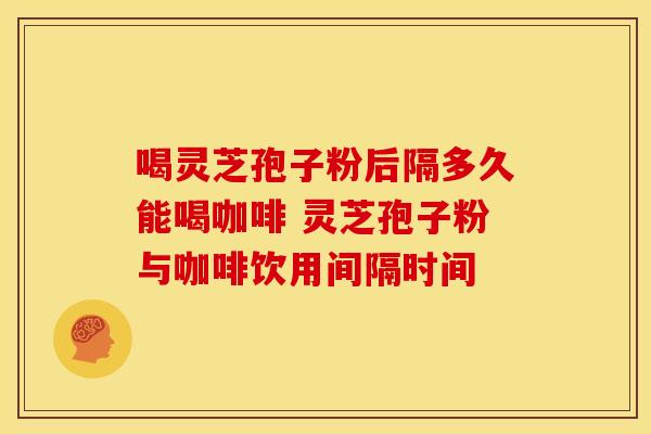 喝灵芝孢子粉后隔多久能喝咖啡 灵芝孢子粉与咖啡饮用间隔时间