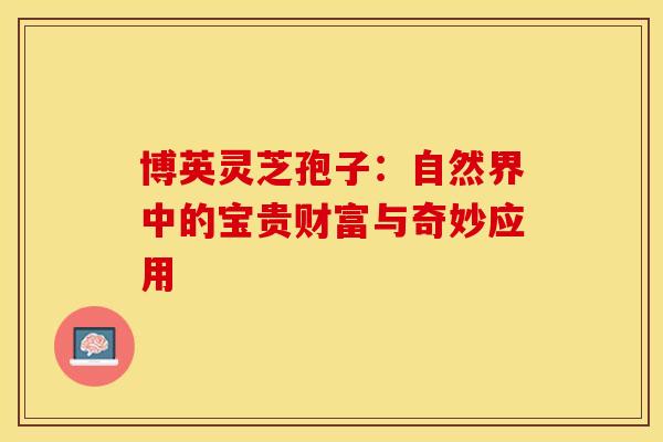 博英灵芝孢子：自然界中的宝贵财富与奇妙应用