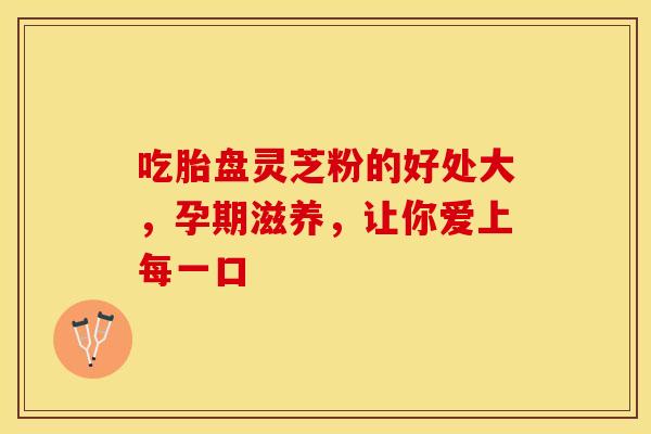 吃胎盘灵芝粉的好处大，孕期滋养，让你爱上每一口