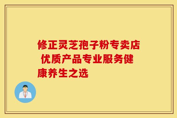 修正灵芝孢子粉专卖店 优质产品专业服务健康养生之选