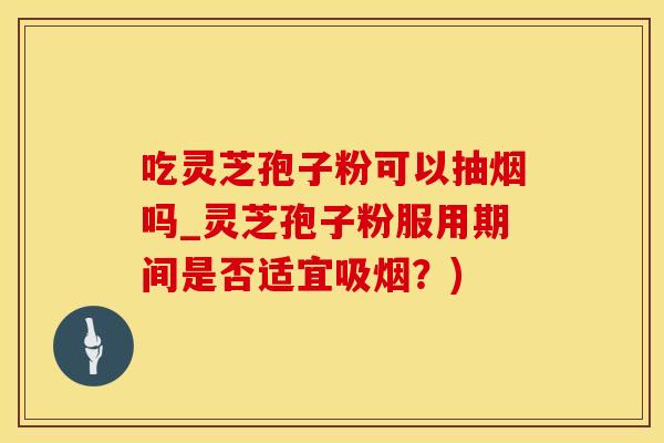 吃灵芝孢子粉可以抽烟吗_灵芝孢子粉服用期间是否适宜吸烟？)