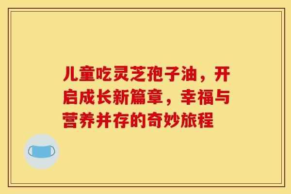 儿童吃灵芝孢子油，开启成长新篇章，幸福与营养并存的奇妙旅程