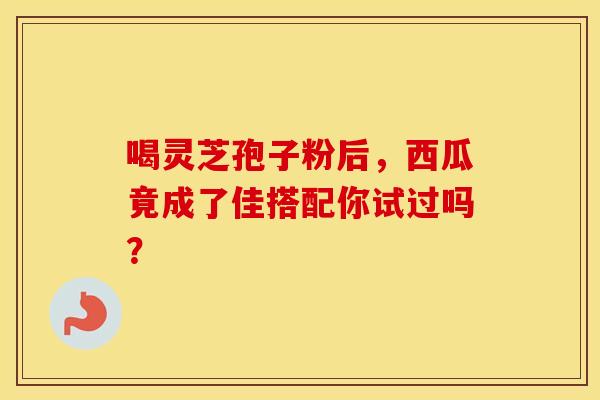 喝灵芝孢子粉后，西瓜竟成了佳搭配你试过吗？