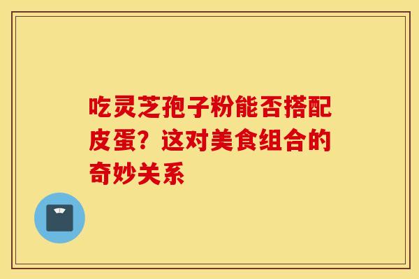 吃灵芝孢子粉能否搭配皮蛋？这对美食组合的奇妙关系