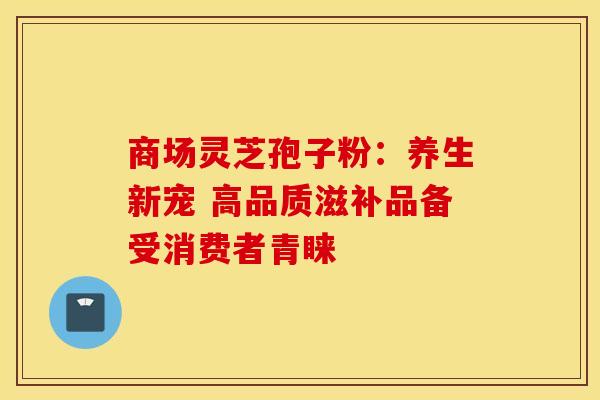 商场灵芝孢子粉：养生新宠 高品质滋补品备受消费者青睐