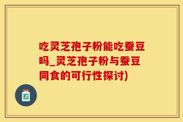 吃灵芝孢子粉能吃蚕豆吗_灵芝孢子粉与蚕豆同食的可行性探讨)