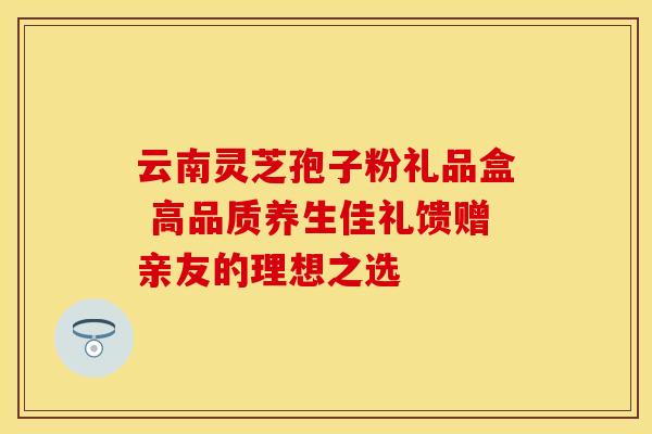 云南灵芝孢子粉礼品盒 高品质养生佳礼馈赠亲友的理想之选