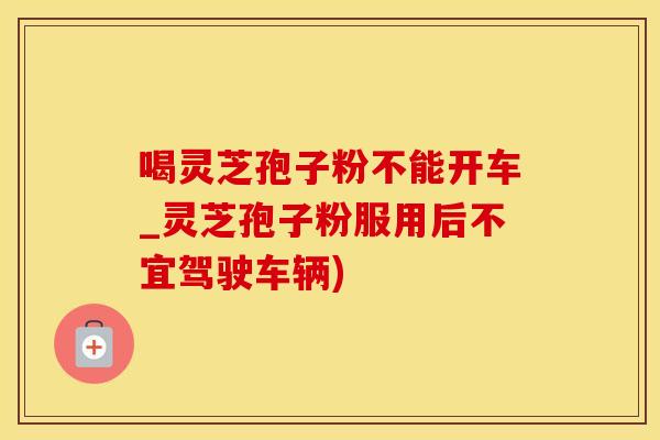 喝灵芝孢子粉不能开车_灵芝孢子粉服用后不宜驾驶车辆)