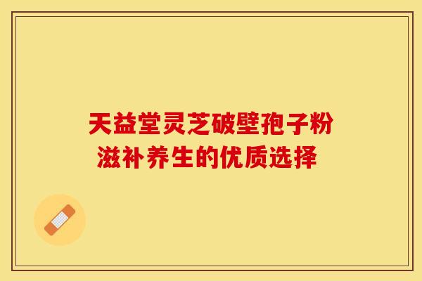 天益堂灵芝破壁孢子粉 滋补养生的优质选择