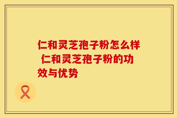 仁和灵芝孢子粉怎么样 仁和灵芝孢子粉的功效与优势