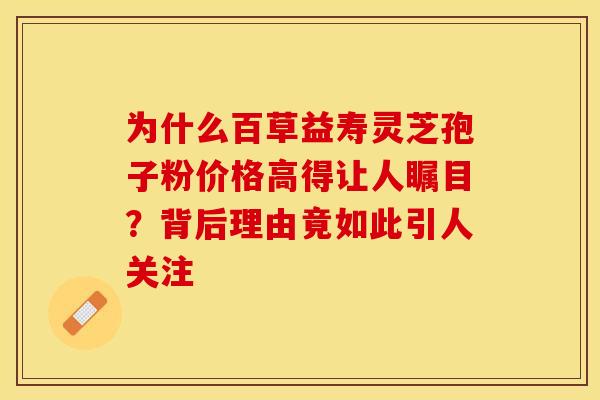 为什么百草益寿灵芝孢子粉价格高得让人瞩目？背后理由竟如此引人关注