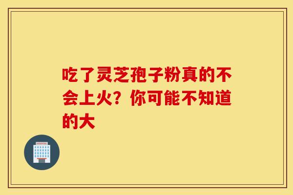 吃了灵芝孢子粉真的不会上火？你可能不知道的大