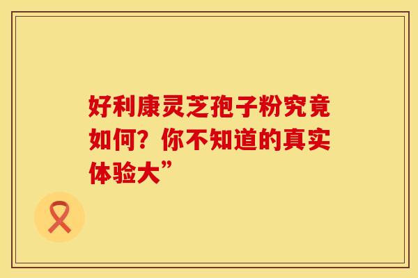 好利康灵芝孢子粉究竟如何？你不知道的真实体验大”