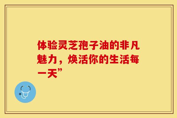 体验灵芝孢子油的非凡魅力，焕活你的生活每一天”
