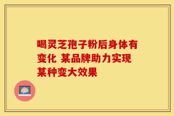 喝灵芝孢子粉后身体有变化 某品牌助力实现某种变大效果