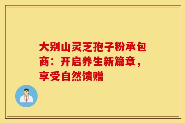 大别山灵芝孢子粉承包商：开启养生新篇章，享受自然馈赠
