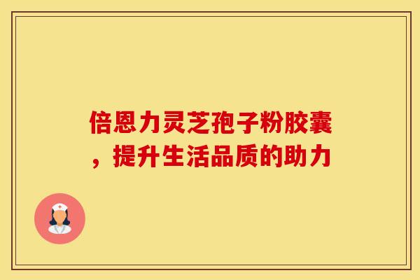 倍恩力灵芝孢子粉胶囊，提升生活品质的助力