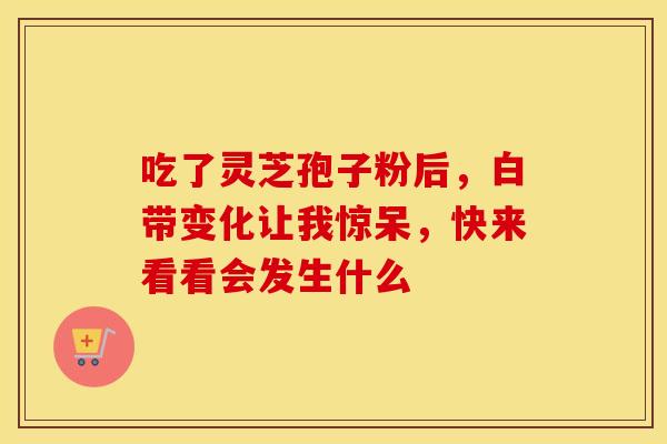 吃了灵芝孢子粉后，白带变化让我惊呆，快来看看会发生什么