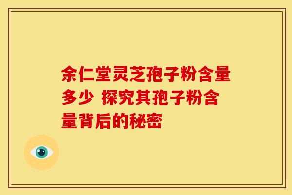 余仁堂灵芝孢子粉含量多少 探究其孢子粉含量背后的秘密