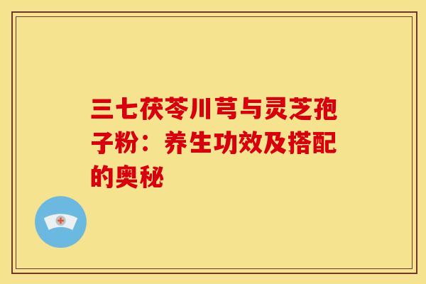 三七茯苓川芎与灵芝孢子粉：养生功效及搭配的奥秘