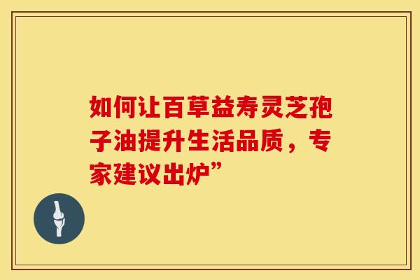 如何让百草益寿灵芝孢子油提升生活品质，专家建议出炉”