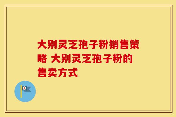 大别灵芝孢子粉销售策略 大别灵芝孢子粉的售卖方式