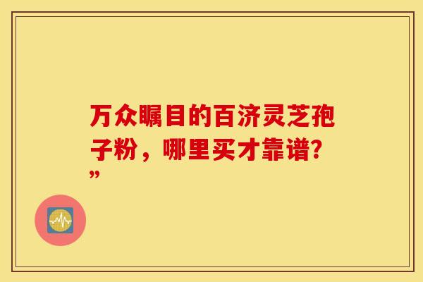 万众瞩目的百济灵芝孢子粉，哪里买才靠谱？”