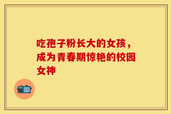 吃孢子粉长大的女孩，成为青春期惊艳的校园女神