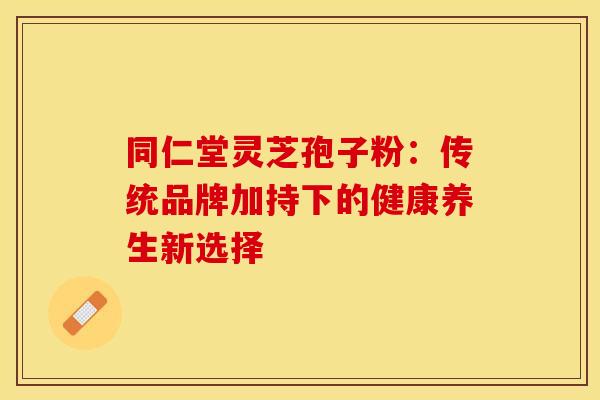 同仁堂灵芝孢子粉：传统品牌加持下的健康养生新选择