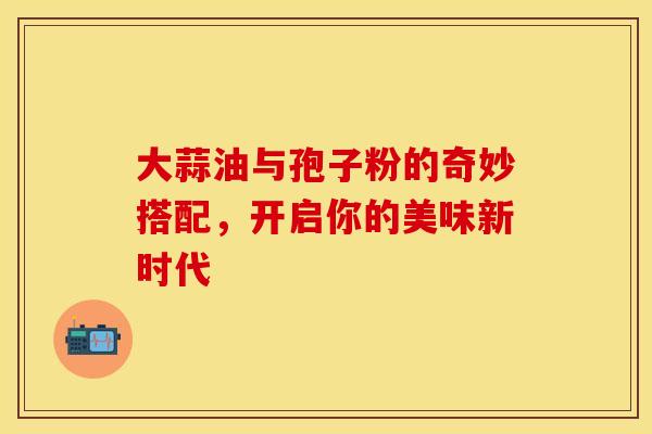 大蒜油与孢子粉的奇妙搭配，开启你的美味新时代