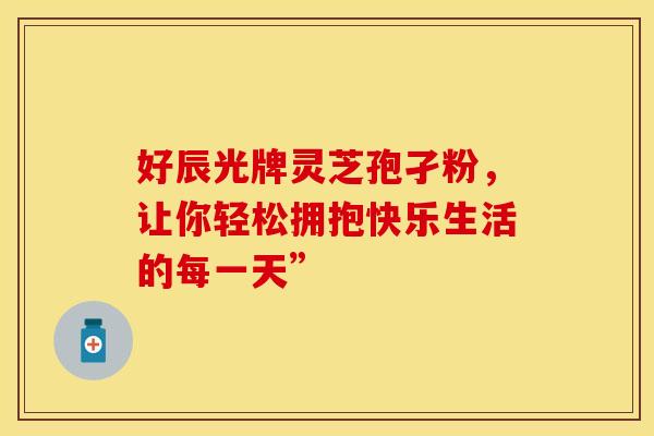 好辰光牌灵芝孢孑粉，让你轻松拥抱快乐生活的每一天”