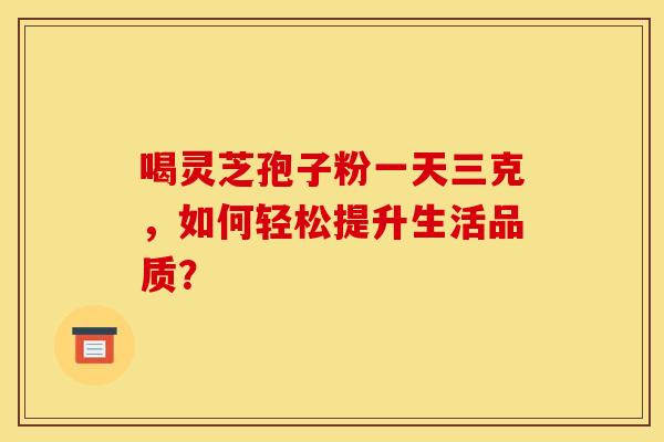 喝灵芝孢子粉一天三克，如何轻松提升生活品质？