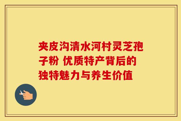夹皮沟清水河村灵芝孢子粉 优质特产背后的独特魅力与养生价值