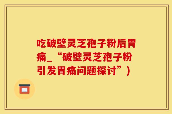 吃破壁灵芝孢子粉后胃痛_“破壁灵芝孢子粉引发胃痛问题探讨”)