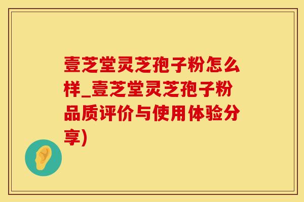 壹芝堂灵芝孢子粉怎么样_壹芝堂灵芝孢子粉品质评价与使用体验分享)