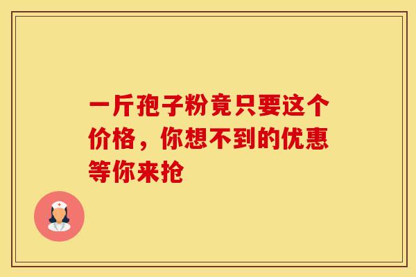 一斤孢子粉竟只要这个价格，你想不到的优惠等你来抢