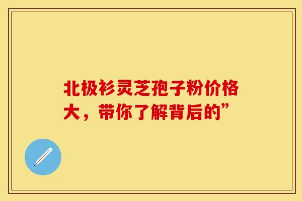北极衫灵芝孢子粉价格大，带你了解背后的”