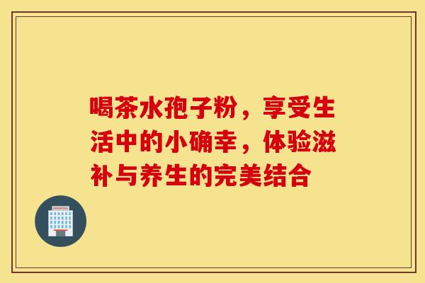 喝茶水孢子粉，享受生活中的小确幸，体验滋补与养生的完美结合