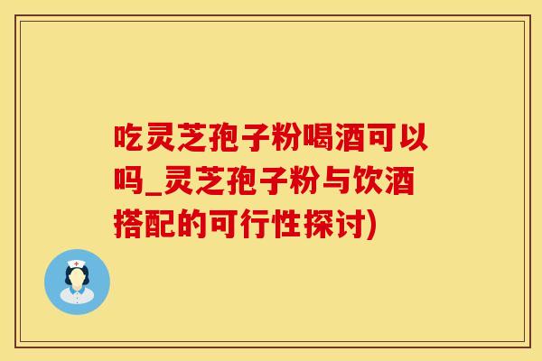 吃灵芝孢子粉喝酒可以吗_灵芝孢子粉与饮酒搭配的可行性探讨)