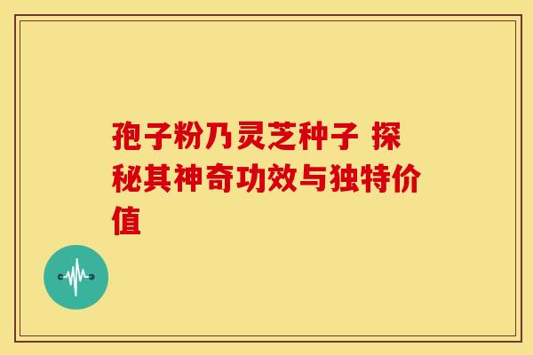 孢子粉乃灵芝种子 探秘其神奇功效与独特价值