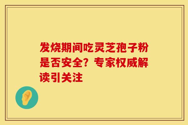 发烧期间吃灵芝孢子粉是否安全？专家权威解读引关注