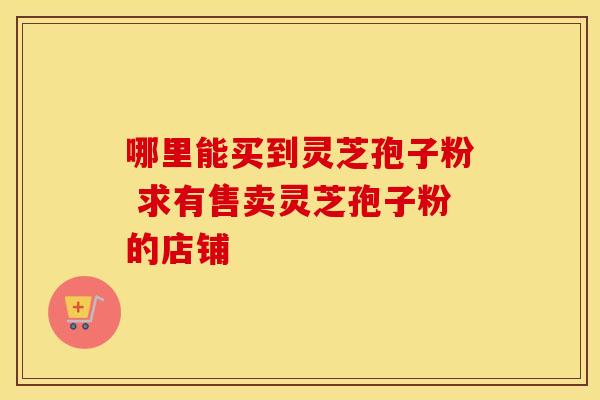 哪里能买到灵芝孢子粉 求有售卖灵芝孢子粉的店铺